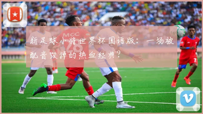 新足球小将世界杯国语版:一场被配音毁掉的热血经典?