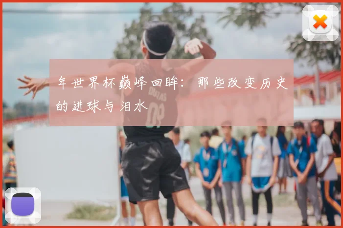 年世界杯巅峰回眸：那些改变历史的进球与泪水
