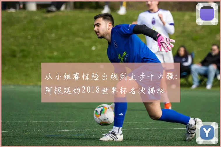 从小组赛惊险出线到止步十六强：阿根廷的2018世界杯名次揭秘