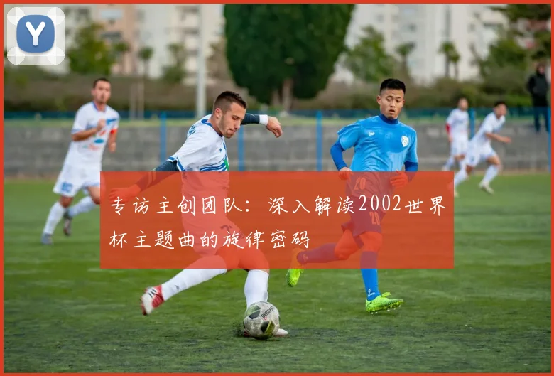 专访主创团队：深入解读2002世界杯主题曲的旋律密码