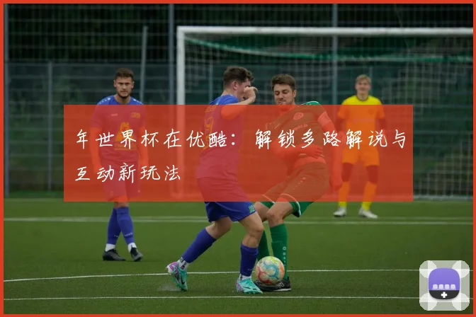 年世界杯在优酷：解锁多路解说与互动新玩法