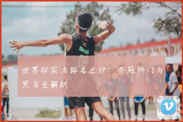 世界杯实力排名出炉：夺冠热门与黑马全解析
