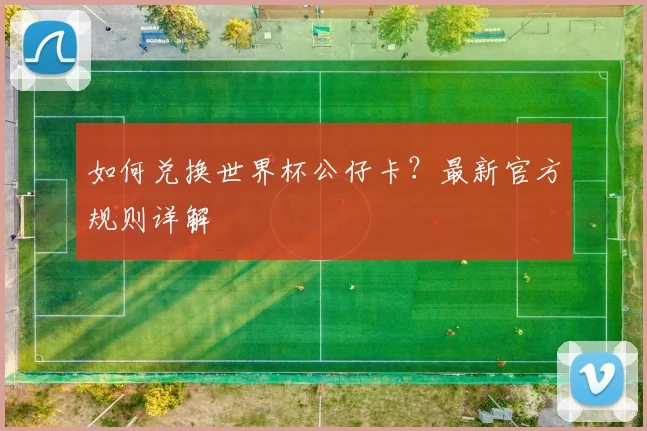 如何兑换世界杯公仔卡?最新官方规则详解