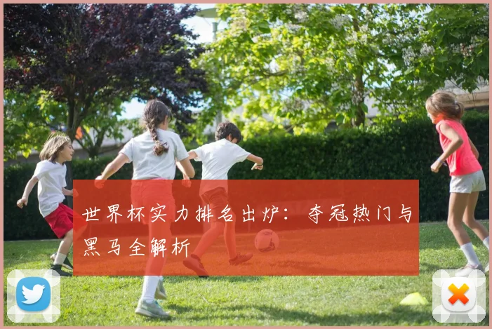 世界杯实力排名出炉:夺冠热门与黑马全解析
