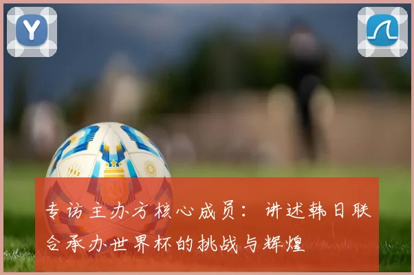 专访主办方核心成员：讲述韩日联合承办世界杯的挑战与辉煌