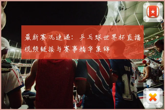 最新赛况速递：乒乓球世界杯直播视频链接与赛事精华集锦