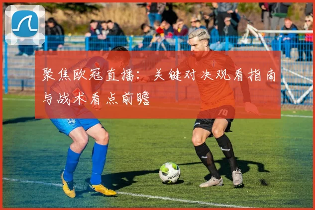 聚焦欧冠直播：关键对决观看指南与战术看点前瞻