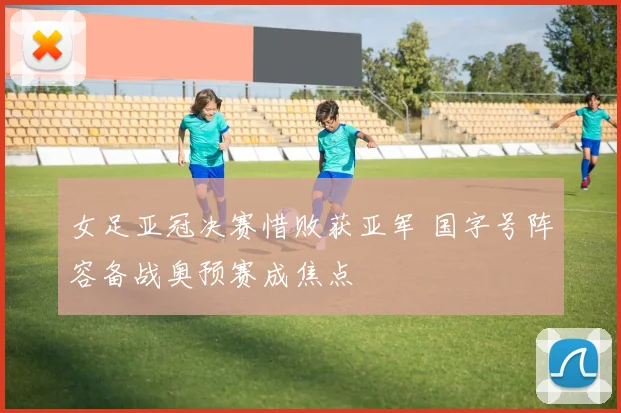 女足亚冠决赛惜败获亚军 国字号阵容备战奥预赛成焦点