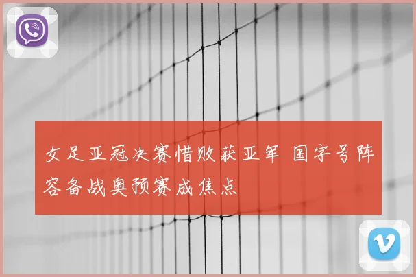 女足亚冠决赛惜败获亚军 国字号阵容备战奥预赛成焦点