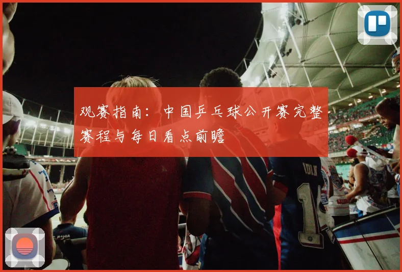 观赛指南：中国乒乓球公开赛完整赛程与每日看点前瞻